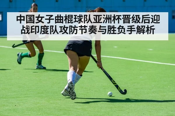 中国女子曲棍球队亚洲杯晋级后迎战印度队攻防节奏与胜负手解析